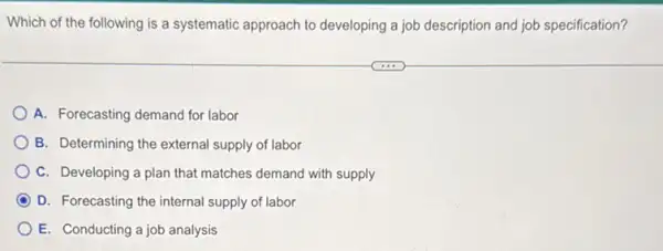 Which of the following is a systematic approach to developing a job description and job specification?
A. Forecasting demand for labor
B. Determining the external supply of labor
C. Developing a plan that matches demand with supply
D. Forecasting the internal supply of labor
E. Conducting a job analysis