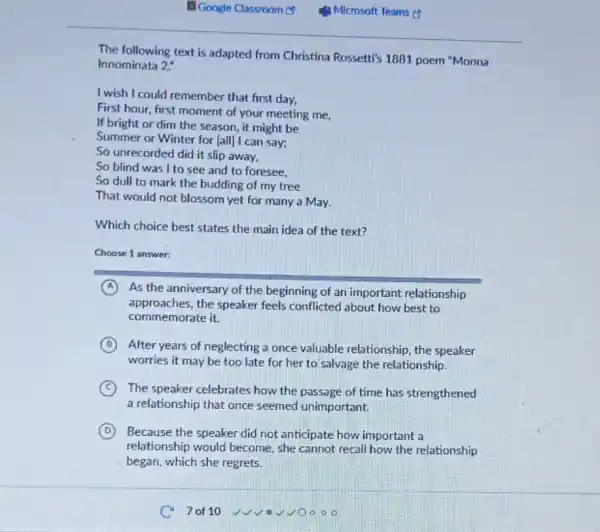The following text is adapted from Christina Rossetti's 1881 poem "Monna
Innominata 2:
I wish I could remember that first day,
First hour, first moment of your meeting me,
If bright or dim the season, it might be
Summer or Winter for [all] I can say;
So unrecorded did it slip away,
So blind was I to see and to foresee.
So dull to mark the budding of my tree
That would not blossom yet for many a May.
Which choice best states the main idea of the text?
Choose 1 answer:
A As the anniversary of the beginning of an important relationship
approaches.the speaker feels conflicted about how best to
commemorate it.
B After years of neglecting a once valuable relationship the speaker
worries it may be too late for her to salvage the relationship.
C ) The speaker celebrates how the passage of time has strengthened
a relationship that once seemed unimportant.
D Because the speaker did not anticipate how important a
relationship would become she cannot recall how the relationship
began, which she regrets.