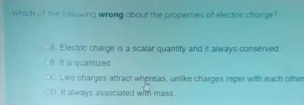 Which of the following wrong about the properties of electric charge?
A. Electric charge is a scalar quantity and it always conserved.
B. It is quantized
C. Like charges attract whereas, unlike charges repel with each other
D. It always associated with mass