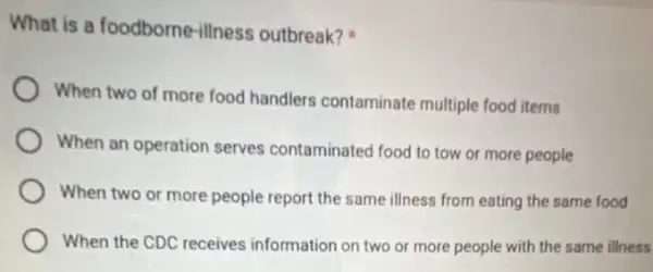 What is a foodborne -illness outbreak?
When two of more food handlers contaminate multiple food items
When an operation serves contaminated food to tow or more people
When two or more people report the same illness from eating the same food
When the CDC receives information on two or more people with the same illness