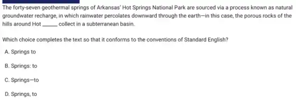 The forty-seven geothermal springs of Arkansas' Hot Springs National Park are sourced via a process known as natural
groundwater recharge, in which rainwater percolates downward through the earth-in this case, the porous rocks of the
hills around Hot __ collect in a subterranean basin.
Which choice completes the text so that it conforms to the conventions of Standard English?
A. Springs to
B. Springs: to
C. Springs-to
D. Springs, to