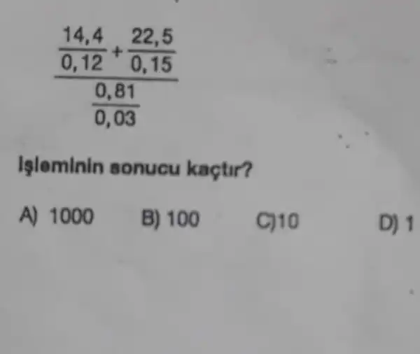 (frac (14,4)/(0,12)+(22,5)/(0,15))((0,81)/(0,03))
Işleminin sonucu kaçtir?
A) 1000
B) 100
C) 10
D) 1