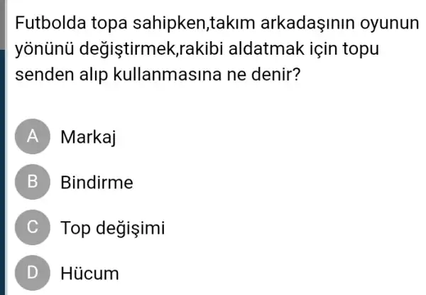 Futbolda topa sahipken,takim arkadaşinin oyunun
yonunü degistirmek ;rakibi aldatmak : için topu
senden alip kullanmasina ne denir?
A Markaj
B Bindirme
C Top değişimi
D Hủcum