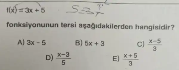 f(x)=3x+5
fonksiyonunun tersi aşağidakilerden hangisidir?
A) 3x-5
B) 5x+3
C) (x-5)/(3)
D) (x-3)/(5)
E) (x+5)/(3)