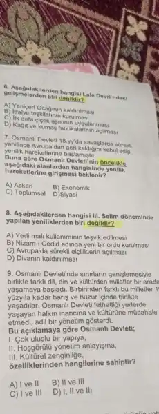 gelismelerden biri değildir? dengisi Lale Devri'ndeki
A) Yeniçeri skilatinin kaldirilmasi
B) Itfaiye teskilatinin
C) IIk defa cicek asisinin uygulanmasi
D) Kağit ve kumas fabrikalarinin açilmasi
7. Osmanli Devleti 18.yy'da savaşlarda súrekli
yenilince Avrupa'dan geri kaldiğini kabul edip
yenilik hareketlerine başlamiştir.
Buna gồre Osmanli Devleti nin oncelikle
hareketlerine girismesi beklenir?
asagidaki alanlardar hangisinde yenilik
A) Askeri
B) Ekonomik
C) Toplumsal
D)Siyasi
8 . Aşağidakilerden hangisi III. Selim dóneminde
yapilan yeniliklerden biri değildir?
A) Yerli mall kullaniminin tesvik edilmesi
B) Nizam-1 Cedid adinda yeni bir ordu kurulmasi
C) Avrupa'da sürekli elçiliklerin açilmasi
D)Divanin kaldirilmasi
9. Osmanll Devleti'nde sinirlarin genişlemesiyle
birlikte farkli dil din ve kültürden milletler bir arada
yaşamaya başladi . Birbirinden farkli bu milletler 1
kadar baris ve huzur içinde birlikte
yasadilar . Osmanli Devleti fethettigi yerlerde
yaşayan halkin inancina ve kulturune múdahale
etmedi, adil bir yōnetim gosterdi.
Bu açiklamaya góre Osmanll Devleti;
I. Cok uluslu bir yapiya,
II. Hosgorülü yonetim anlayisina,
III. Külturel zenginlige,
ozelliklerinden hangilerine sahiptir?
A) I ve II
B) II ve 111
C) I ve III
D) I, II ve III