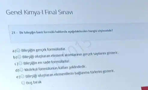 Genel Kimya-I Final Sinavi
21. Bir bilegigin basil formulti haklands ayabslakienten hanglys soylenebitit?
a) Bilesigin gercek formolodur.
b)
Itilesigi olusturan element atomiarinar gercek saylannigosterir
Bilesigin en sade formuludur.
Molekul formulumun katlan seklindedir
e)
Billesgigl olusturan elementlerin baglamma torterini gosterir.
Bos birak