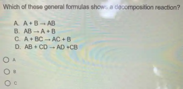 Which of these general formulas shows a decomposition reaction?
A. A+Barrow AB
B ABarrow A+B
C A+BCarrow AC+B
D AB+CDarrow AD+CB
A
B
c