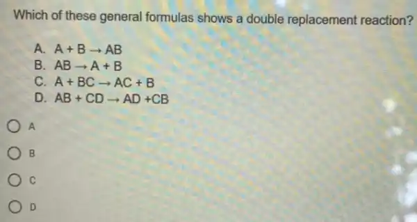 Which of these general formulas shows a double replacement reaction?
A. A+Barrow AB
B ABarrow A+B
C. A+BCarrow AC+B
D. AB+CDarrow AD+CB
A
B
C
D