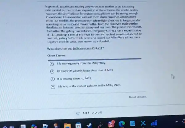 In general, galaxies are moving away from one another at an increasing
rate, carried by the constant expansion of the universe. On smaller scales.
however, the gravitational forces between galaxies can be strong enough
to overcome this expansion and pull them closer together.Astronomers
often use redshift, the phenomenon where light stretches to longer, redder
wavelengths as its source moves farther from the observer, to determine
the distance between another galaxy and our own The greater the redshift,
the farther the galaxy.For instance, the galaxy GN211 has a redshift value
of 11.1, making it one of the most distant and ancient galaxies observed. In
contrast, galaxy M31, which is moving toward our Milky Way galaxy, has a
negative redshift value, also known as a blueshift.
What does the text indicate about GN-211?
Choose 1 answer
A It is moving away from the Milky Way.
B Its blueshift value is larger than that of M31.
C It is moving closer to M31.
D
It is one of the closest galaxies to the Milky Way.