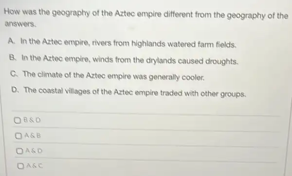 How was the geography of the Aztec empire different from the geography of the
answers.
A. In the Aztec empire, rivers from highlands watered farm fields.
B. In the Aztec empire, winds from the drylands caused droughts.
C. The climate of the Aztec empire was generally cooler.
D. The coastal villages of the Aztec empire traded with other groups.
BSD
ASB
ASD
ASC