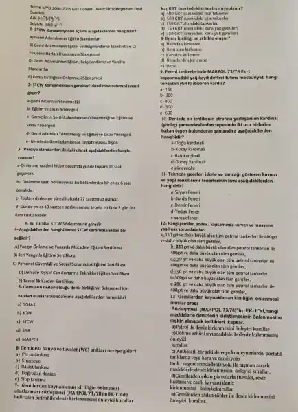 Gerze MYO 2004-2005 Güz Dõnemi Denizcilik Sozleşmeleri Final
Sorular
Adi-H
Soyadi-abdio
1- STCW Konvansiyonun açilm aşağdakilerden hangisidir?
A) Gemi Adamlarinin Egitim Standartlan
B) Gemi Adamlarinin Egitim ve Belgelendirme Standartlari C)
Yükleme Hatlan Uluslararas:Sozlesmesi
D) Gemi Adamlarinin Egitim,Belgelendirme ve Vardiya
Standartlan
E) Deniz Kirliliginin Onlenmesi Sozlesmesi
2- STCW Konvansiyonun gerekleri ulusal mevzuatimizda nasil
geçer?
a-gemi Adamlan Yonetmeligi
b- Egitim ve Sinav Yōnergesi
c- Gemicilerin Sertifikalandirilmasi Yōnetmeliji ve Egitim ve
Sinav Yonergesi
d- Gemi adamlari Yōnetmeligi ve Egitim ve Sinav Yonergesi
e- Gemilerin Gemiadamlari ile Donatilmasina llişkin
3- Vardiya standartlari ile ilgili olarak aşağidakilerder hangisi
yanlistir?
a-Dinlenme saatleri hiçbir durumda günde toplam 10 saati
gecemez.
b- Dinlenme saati bólünũyorsa bu bólümlerden bir en az 6 saat
olmalidir.
c-Toplam dinlenme siresi haftada 77 saatten az olamaz.
d- Günde en az 10 saatten az dinlenmesi sebebi en fazla 2 gün tist
üste kisitlanabilir.
e- Bu kurallar STCW Sozlesmesine goredir
4- Aşağidakilerden hangisi teme! STCW sertifikalarindan biri
degildir?
A) Yangin Ónleme ve Yanginla Mücadele Egitimi Sertifikasi
B) lleri Yanginla Egitimi Sertifikasi
C) Personel Givenligi ve Sosyal Sorumluluk Egitimi Sertifikasi
D) Denizde Kişisel Can Kurtarma Teknikleri Egitim Sertifikasi
E) Temel lik Yardim Sertifikasi
5- Gemilerin neden oldugu deniz kirliliginin ônlenmesi lẹin
yapilan uluslararasi sõzlegme aşağidakilerden hangisidir?
a) SOLAS
b) IOPP
c) STCW
d) SAR
e) MARPOL
6- Gemideki banyo ve tuvalet (WC) atiklari nereye gider?
a) Pis su tankina
b) Sintineye
c) Balast tankina
d) Dogrudan denize
e)Slop tanlana
7- Gemilerden kaynaklanan kirliligin ônlenmesi
uluslararasi sõzleşmes!(MARPOL 73/78) in EK-I'inde
belirtilen petrol ile deniz kirlenmesini onleyic kurallar
kaçGRT üzerindeki teknelere uygulanir?
a) 400 GRT üzerindeki tũm tekneler
b) 500 GRT üzerindeki tüm tekneler
c) 150 GRT altindaki tankerler
d) 150 GRT üzerindek kuru yúk gemileri
e) 350 GRT üzerindek kuru yúk gemileri
8- Deniz kirliligi ne sekilde olusur?
a) Havadan kirlenme
b) Denizden kirlenme
c) Karadan kirlenme
d) Nehirlerden kirlenme
e) Hepsi
9- Petrol tankerlerinde MARPOL 73/78 Ek-1
kapsamindaki yağ kayit defteri tutma mecburiyeti hangi
tonajdan (GRT) itibaren vardir?
a. 150
b- 300
C- 400
d- 500
e- 600
10- Denizde bir tehlikenin etrafina yerleştirilen kardinal
(yōnleç) samandiralardan tepesinde iki ucu birbirine
bakan üggen bulunduran samandira aşağidakilerden
hangisidir?
a-Dogu kardinali
b-Kuzey kardinali
c-Bati kardinali
d-Güney kardinali
e-güneydogu
11- Teknede geceleri iskele ve sancaği gõsteren kirmizi
ve yeşil renkli seyir fenerlerinin ismi aşağidakilerden
hangisidir?
a-Silyon Feneri
b-Borda Feneri
c-Demir Feneri
d-Yedek Feneri
e-sancak feneri
12- Hangi gemiler, annex kapsaminda survey ve muayene
yapilmak zorundadirlar.
a=150 grt ve daha bũyúk olan tüm petrrol tankerleri ile 400grt
ve daha büyük olan tũm gemiler,
b- 220 grt ve daha bũyúk olan tüm petrrol tankerleri ile
400grt ve daha büyük olan tüm gemiler,
C-330 grtve daha bũyúk olan tüm petrrol tankerleri ile
400grt ve daha büyük olan tüm gemiler,
d-150 grtve daha bũyük olan tüm petrrol tankerleri
ile300grt ve daha büyúk olan tüm gemiler,
c-200 grt ve daha bũyük olan tüm petrrol tankerleri ile
400grt ve daha büyük olan tüm gemiler,
13- Gemilerden kaynaklanan kirliligin onlenmesi
uluslar arasi
Sozlesmesi (MARPOL 73/78)"in EK.II"si,hangi
maddelerle denizlerin kirletilmesinin õnlenmesine
iliskin alinacak tedbirleri kapsar.
a)Petrol ile deniz kirlenmesini onleyici kurallar
b)Dokme zehirli sivi maddelerle deniz kirlenmesini
onleyici
kurallar
c) Ambalajli bir sekilde veya konteynerlerde,portatif
tanklarda veya kara ve demiryolu
tank vagonlarindadeniz yolu ile tasinan zararhi
maddelerle deniz kirlenmesini onleyici kurallar.
hastane ve canh hayvan) deniz
d)Gemilerden ạikan pis sularla (tuvalet, revir,
kirlenmesini onleyicikurallar
onleyici kurallar.
e)Gemilerden atilan çõpler ile deniz kirlenmesini