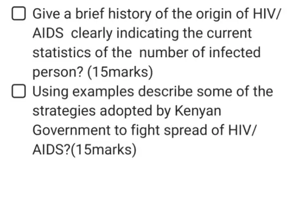 Give a brief history of the origin of HIV/
AIDS clearly indicating the current
statistics of the number of infected
person?(15marks)
| Using examples describe some of the
strategies adopted by Kenyan
Government to fight spread of HIV/
AIDS?(15marks)