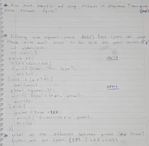 # Give two benefits of using threads in programs. Then give three threads figures?
(lop)
(lop)
* following code segment shows fork() Pask system call usage Please write exact output to for child and porent process. ( r p int global =100 ;
int main (i &
pid-t pid;
if (pid = fork () <0 )
child
fprintf (stdder, "Forl failed");
exit (-1) ;
2else if (p:d>0) {
wat (vulc) ;
glabal = glabal =75 ;
print f^prime prime(16 mathrm(bal)=-% mathrm(dl) , , global):
 operatorname(esit)(0)= 
2else {
global = global +100 ;
print f^prime prime Global =% d ln ", global);
exit (a) ;
)
* What de the differences between process and thread? Explain and give figures. (SP) (LO 8, LO4)