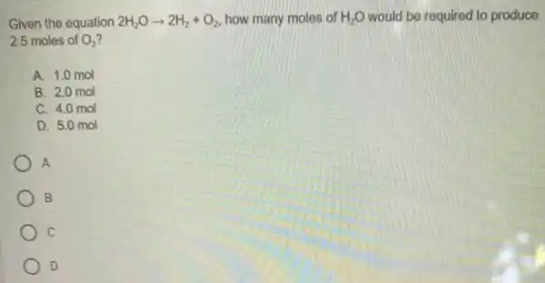 Given the equation 2H_(2)Oarrow 2H_(2)+O_(2) how many moles of H_(2)O would be required to produce
2.5 moles of O_(2)
A. 1.0 mol
B. 2.0 mol
C. 4.0 mol
D. 5.0 mol
A
B
C
D