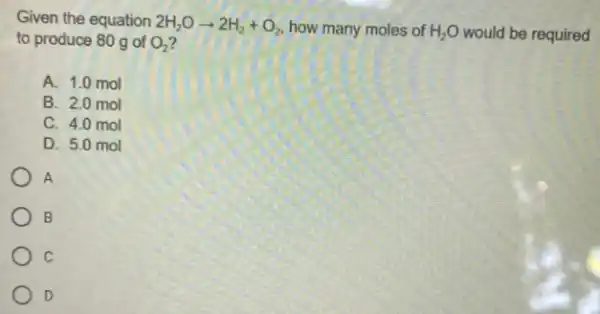 Given the equation 2H_(2)Oarrow 2H_(2)+O_(2) how many moles of H_(2)O would be required to produce 80 g of O_(2)
A. 1.0 mol
B. 2.0 mol
C. 4.0 mol
D. 5.0 mol
A
B
c
D