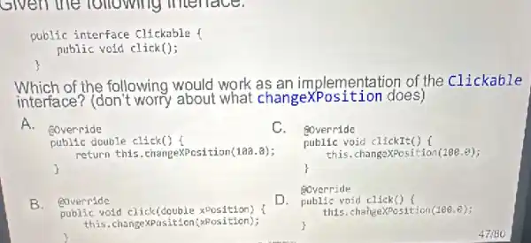 given the following menace.
public interface clickable 1
public void click();
Which of the following would work as an imp lementation of the clickable
interface? (don't worry about what changexPosition does)
A.
@override	C.
public double click()
return this.changexposition(10a.8);
@override
public void clickit() (
this.changexposition(188.8);
1
B. @override
D.
@override
public void click() (
this.changexposition(100.e);
public vold click(double xPosition)
this.change)Position(x osition);