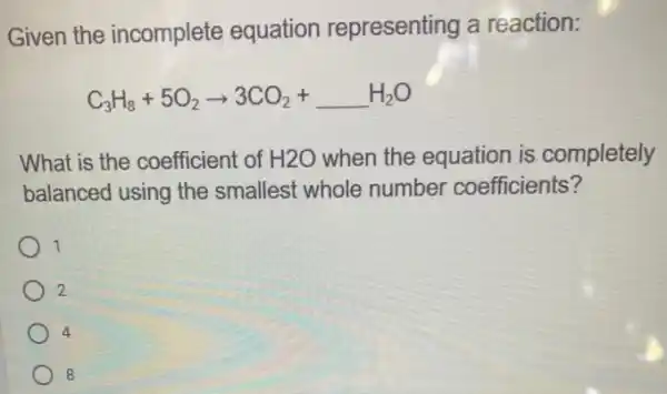 Given the incomplete equation representing a reaction:
C_(3)H_(8)+5O_(2)arrow 3CO_(2)+underline ( )H_(2)O
What is the coefficient of H2O when the equation is completely
balanced using the smallest whole number coefficients?
1
2
4
8