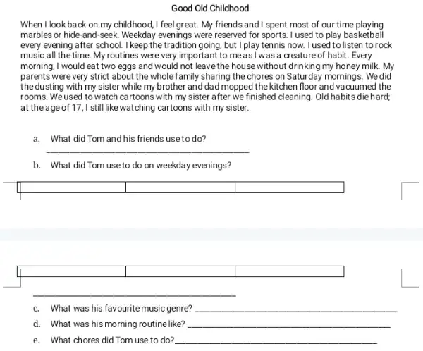 Good Old Childhood
When I look back on my childhood, I feel great. My friends and I spent most of our time playing
marbles or hide-and -seek. Weekday evenings were reserved for sports. I used to play basketball
every evening after school.I keep the tradition going, but I play tennis now I used to listen to rock
music all the time. My routines were very important to measI was a creature of habit. Every
morning, I would eat two eggs and would not leave the house without drinking my honey milk. My
parents were very strict about the wholefamily sharing the chores on Saturday mornings. We did
the dusting with my sister while my brother and dad mopped the kitchen floor and va cuumed the
rooms. We used to watch cartoons with my sister after we finished cleaning . Old habits die hard;
at the ageof17,I still like watching cartoons with my sister.
a. What did Tom and his friends use to do?
__
b. What did Tom use to do on weekday evenings?
square  square 
square 
square 
c. What was his favourite music genre? __
d. What was his morning routine like? __
e. What chores did Tom use to do? __