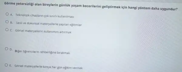 Gorme yetersialigi olan bireylerin günluk yaşam becerilerini geliştirmek için hangi yōntem daha uygundur?
A. Teknolojik cihazlarn cok sinirli kullanilmasi
B. Seslive dokunsal materyallerle yapilan eğitimler
C. Gorsel materyallerin kullanimm artirmak
D. Diger ogrencilerin rehberligine birakmak.
E. Gorsel materyallerle bireye her gün eğitim vermek