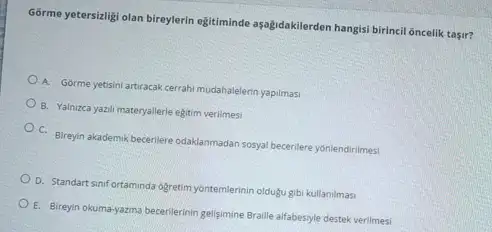 Gorme yetersitigi olan bireylerin egitiminde aşalydakilerden hangisi birhari oncelik tasir?
A. Gorme yetisini artiracak cerrahi mudahalelerin yapilmasi
B. Yalnizca yazil materyallerle egitim verilmesi
C. Bireyin akademik becerliere odaklanmadan sosyal bererilere yonlendirimes
D. Standart sinif ortaminda ogretim yontemlerinin olduặtu gibi kullanilmasi
E. Bireyin okuma-yazma becerilerinin gelisimine Braille alfabesiyle destek verilmesi