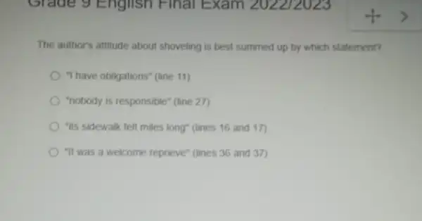 Grade 9 English Final Exam 202212023
The author's attitude about shoveling is best summed up by which statement?
"I have obligations" (line 11)
"nobody is responsible" (line 27)
"its sidewalk felt miles long" (lines 16 and 17)
"It was a welcome reprieve" (lines 36 and 37)