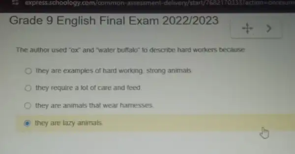 Grade 9 English Final Exam 2022/2023
The author used "ox and "water buffalo" to describe hard workers because
they are examples of hard working, strong animals.
they require a lot of care and feed
they are animals that wear hamesses.
C they are lazy animals