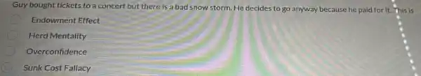 Guy bought tickets to a concert but there is a bad snow storm. He decides to go anyway because he paid for it. This is
Endowment Effect
Herd Mentality
Overconfidence
C Sunk Cost Fallacy