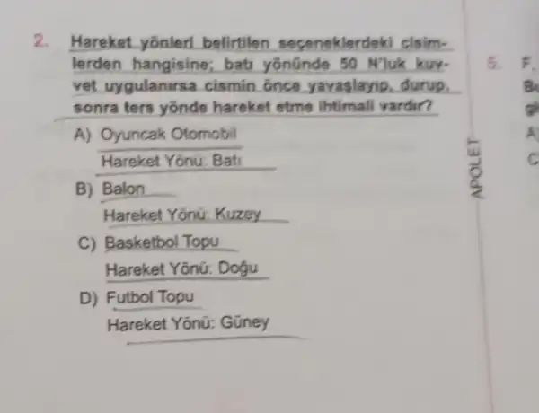 Hareket yonleri belirtilen sepeneklerdeki cisim-
lerden hangisine:bati yōnünde 50 NJuk kur.
vet uygulanirsa cismin once yavaslayip, durup,
sonra ters yōnde hareket etme ihtimali vardin?
A) Oyuncak Otomobil
Hareket Yonu: Bati
B) Balon __
Hareket Yoniz Kuzey __
C) Basketbol Topu
Hareket Yōnữ: Dogu
D) Futbol Topu
Hareket Yōnũ: Gũney
5. F_(1)
B
gh
A
C