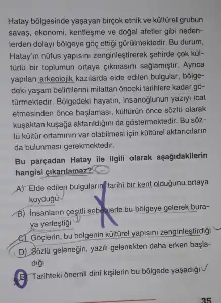 Hatay bólgesinde yaşayan birçok etnik ve kúltũrel grubun
savas, ekonomi , kentleşme ve dogal afetler gibi neden-
lerden dolay bõlgeye góc ettig gõrülmektedir. Bu durum,
Hatay'in nüfus yapisini zenginleştirerek sehirde cok kül-
türlü bir toplumun ortaya çikmasini sağlamiştir. Ayrica
yapilan arkeolojik kazilarda elde edilen bulgular bólge-
deki yaşam belirtilerini milattan onceki tarihlere kadar gõ-
tủrmektedir . Bolgedeki hayatin insanoğlunun yaziyi icat
etmesinden once başlamasi, kültürün once sôzlü olarak
kusaktan kuşaga aktarildigini da gostermektedir. Bu sôz-
lü kültũr ortaminin var olabilmesi için kültirel aktaricilarin
da bulunmasi gerekmektedir.
Bu parçadan Hatay ile ilgili olarak aşağidakilerin
hangisi cikarilamaz?
A) Elde ediler bulgularing tarihi bir kent oldugunu ortaya
koydugu
B) insanlarin cesitli sebeplerle bu bôlgeye gelerek bura-
ya yerleştigi
C) Goclerin, bu bõigenin kültürel yapisini zenginleştirdigi
D) Sozlü geleneğin yazili gelenekten daha erken başla-
diğ
B. Tarihteki onemli dini kişilerin bu bõlgede yaşadigi