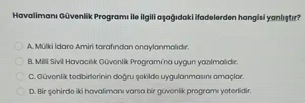 Havalimani Güvenlik Programi ile ilgili aşağidaki ifadelerden hangisi yanliştir?
A. Mülki idare Amiri tarafindan onaylanmalidir.
B. Milli Sivil Havacilik Güvenlik Program/nc uygun yazilmalidir.
C. Güvenlik tedbirlerinir dogru sokildo uygulanmasini amaçlar.
D. Bir çehirde iki havalimani varsa bir güvenlik programi yeterlidir.