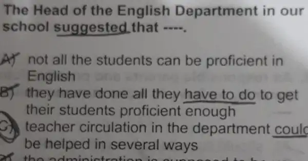 The Head of the English Department in our
school suggested.that __
A) not all the students can be proficient in
English
B) they have done all they have to do to get
their students proficient enough
teacher circulation in the department coulc
be helped in several ways
x the admini stration