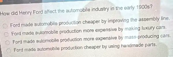 How did Henry Ford affect the automobile industry in the early 1900 s?
Ford made automobile production cheaper by improving the assembly line.
Ford made automobile production more expensive by making luxury cars.
Ford made automobile production more expensive by mass -producing cars.
Ford made automobile production cheaper by using handmade parts.