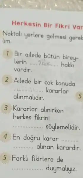 Herkesin Bir Fikri Var
Noktal yerlere gelmesi gerek
lim.
1 Bir ailede butün birey-
lerin...... là? hakki
vardir.
2 Ailede bir cok konuda
__ kararlar
alinmalidir.
3 Kararlar allnlrken
herkes fikrini
__ soylemelidir.
4 : En dogru karar __
__ alinan karardir.
5:Farkll fikirlere de
__ duymallylz