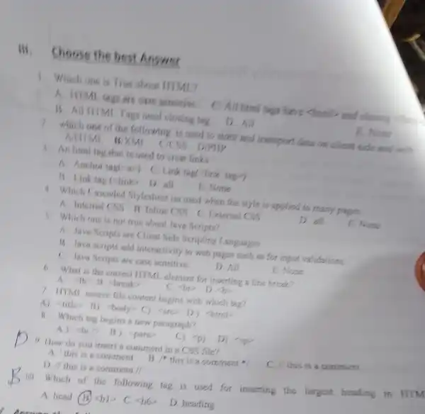 Hi, Choose the best Answer
1 Which one is True about ITIML?
are case activitive C. All himi fags have chiml­­­­→and closing
B. All HIMI . Tags need closing tag
D. All
E. None
2. which one of the following is used to store and transport data on client side and with
WXML
( ) D/PHP
3. An hunting that is used to creat links
A. Anchor tage (P) C.Link tag(-link tag?)
13. Link tag (-link D.all
B. None
4. Which Cascaded Mylesheet iss used when the style is applied to many pages.
A Intemal CSS B. Inline CSS C. External CSS
D. all
E. None
5. Which one is no true about Java Scripts?
A. Java Script are Client Side Scripting Languages
13. Java scripts add interactivit to web pages such as for input validations.
C. Java Seript are case sensitive.
D. All
E. None
6. What is the correct ITTMI element for inserting a line break?
7 IITMY, source file conten begins with which tag?
A) -litte> 13)(brody> C)) <html>
B. Which tang begins a new paragraph?
A) shows
B) <para
C) <p)
9. How do you insert a comment in a CSS file?
C. II this is a comment
A. This is a comment
B 14 this is a comment
D. This is a comment //
10. Which of the following tag is used for inserting the largest heading in
A. head B langle bvert rangle  C. 56
D. heading