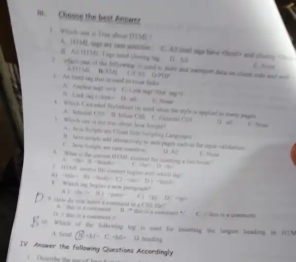 Hi, Choose the best Answer
1 Which one is True about ITTML?
are case sensitive C. All himl tags have chiml­­­­→ and closing this
B. All HIMI . Tags need closing tag
D. All
E. None
2. which one of the following is used to store and transport data on client side and with
Số D/PHP
that is used to creat links
A. Anchor tage (P) C.Link tage link tag?)
13. Link tag (dink D all
E. None
4. Which Caseaded Stylesheet iss used when the style is applied to many pages.
A Intemal CSS 13. Inline CSS C. External CSS
D. all
E. None
5. Which one is not true about lava Scripts?
A. Java Scripts are Client Side Scripting Languages
13. Java scripts add interactivity to web pages such as for input validations
C. Jawa Seripts are case sensitive.
D. All
E. None
6. What is the correct ITTMI element for inserting a lin break?
(b) 13. break
file content begins with which tag?
A) -litte> 13)(bady>C)<ores D ) Shimb
B. Which tang begins a new paragraph?
A) Shall ) -para
9 How do you insert a comment in a CSS file?
C. I/ this is a comment
A. This is a comment
B 1^ast  this is a comment
D. Ill this is a comment //
10. Which of the following tag is used for inserting the largest heading in HIM
A head (B) langle bvert rangle  C. -56 D. heading
TV.Answer the following Questions Accordingly