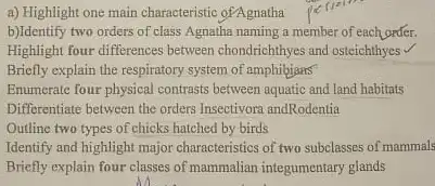 a) Highlight one main characteristic ofAgnatha
b)Identify two orders of class Agnatha naming a member of each order.
Highlight four differences between chondrichthyes and osteichthyes v
Briofly explain the respiratory system of amphibians
Enumerate four physical contrasts between aquatic and land habitats
Differentiate between the orders Insectivora andRodentia
Outline two types of chicks hatched by birds
Identify and highlight major characteristics of two subclasses of mammals
Briefly explain four classes of mammalian integumentary glands