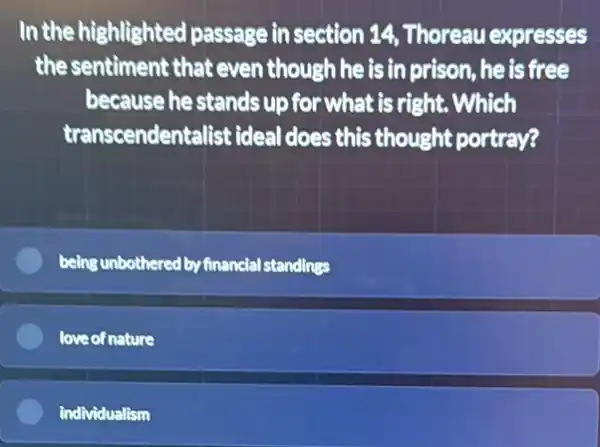 In the highlighted passage in section 14 Thoreau expresses
the sentiment that even though he is in prison, he is free
because he stands up for what is right . Which
transcendentalist ideal does this thought portray?
being unbothered by financial standings
love of nature
individualism