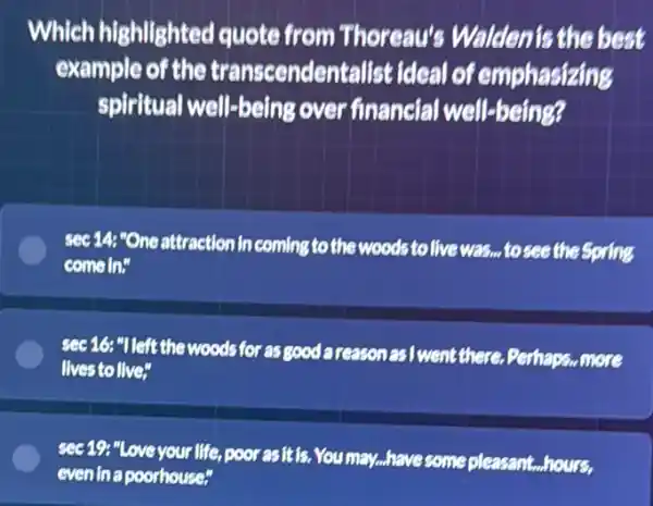 Which highlighted quote from Thoreau's Walden't the best
example of the transcendentalist ideal of emphasizing
spiritual well-being over financial well-being?
sec 14: "One attraction in coming to the woods to live was , to see the Spring
come in"
sec 16: "Ileft the woods for as good areasonas I went there. Perhaps...more
lives to live"
sec 19: "Love your life, poor asit is. You may...have some pleasant hours.
evenina poorhouse"