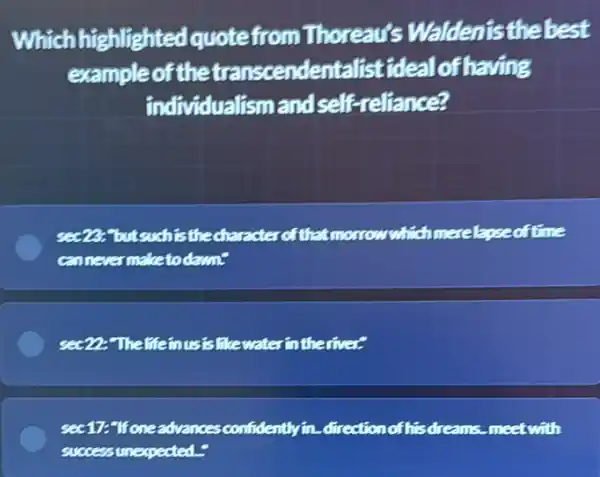 Which highlighted quotefro m Thoreau's Waldenisthebest
exampleof the transcendentalist ideal of having
individualismand self-reliance?
fisthedharacterofthat morrowwhichmerelapse oftime
cannevermaketo daunt
see 22-Thelffe inusistiturates intheriver
sec17:"Ifoneadvances confidently in. direction of hisdreams meet with
successunexpected.-