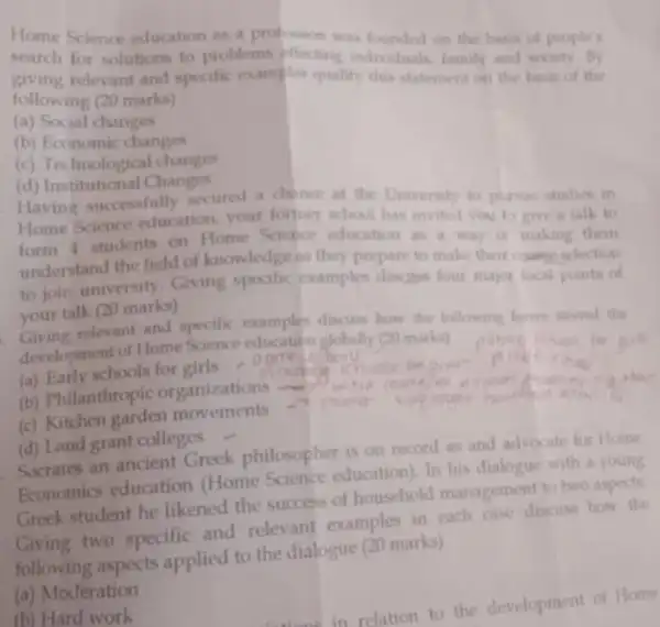 Home Science education as a profession was founded on the basis of people's
search for solutions to problems affecting individuals, family and society. By
giving relevant and specific examples qualify this statement on the basis of the
following (20 marks)
(a) Social changes
(b) Economic changes
(c) Technological changes
(d) Institutional Changes
Having successfully secured a chance at the University to pursue studies in
Home Science education your former school has invited you to give a talk to
form 1 students on Home Science education as a way o making them
understand the field of knowledge as they prepare to make their count selection
to join university. Giving specific cramples discase four major focal points of
your talk (20 marks)
Giving relevant and specific examples discuss how the following forces strend the
development of Home Science education globally (20 marks)
(a) Early schools for girls
(b) Philanthropic organizations
(c) Kitchen garden movements	charser
(d) Land grant colleges
Socrates an ancient Greek philosopher is on record as and advocate for Home
Economics education (Home Science education). In his dialogue with a young
Greek student he likened the success of household management to two aspects
Giving two specific and relevant examples in each case discuss how the
following aspects applied to the dialogue (20 marks)
(a) Moderation
(b) Hard work
