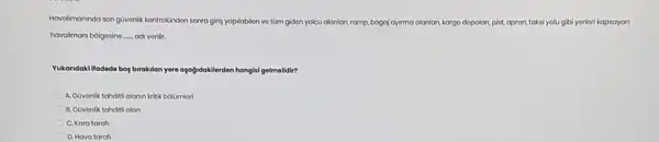 Hovolimoninda san guvonlit kontrolindon sonra girig yaplabilon vo tüm gidon yolcu alanlar, ramp, bagaj ayima alanlan, kargo dopolan, pist,apron taksi yolugibi yoriori kapsayan
havaliman bolgosino __ odi vorilir.
Yukandokilfodede bog birakilan yore ayagidoklierden hangkilgelmelidir?
A. Covonlik tahditilalanin kritik bolumlori
B. Covonlik tahditi alan
C. Kara tarafi
D. Hava tarafi