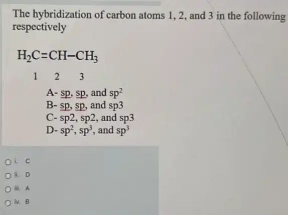 The hybridization of carbon atoms 1,2, and 3 in the following
respectively
H_(2)C=CH-CH_(3) 1 2 3
A- sp, sp, and sp^2
B- sp,sp, and sp3
C- sp2,sp2 and sp3
D- sp^2,sp^3 , and sp^3
i. C
ii. D
iii. A
iv. B