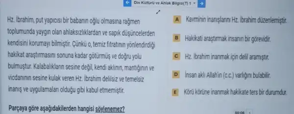 Hz. Ibrahim, put yapicis bir babanin oglu olmasina rağmen
toplumunda yaygin olan ahlaksizliklardan ve sapik düş üncelerden
kendisini korumayi bilmiştir Cünkü o, temiz fitratini n yōnlendirdigi
hakikat araştirmasini sonuna kadar gotürmüş ve doğru yolu
bulmustur. Kalabaliklarin sesine değil, kendi aklinin mantiginin ve
vicdaninin sesine kulak veren Hz. ibrahim delilsiz ve temelsiz
inanis ve uygulamalar olduğu gibi kabul etmemiştir.
Parçaya gore aşağidakilerden hangisi soylenemez?
Din Kulturu ve Ahlak Bilgisit?1
A Kavminin inanişlarini Hz ibrahim düzenlemiştir.
B Hakikati araştirmak insanin bi gorevidir.
C Hz. Ibrahim inanmak için delil aramiştir.
D insan akli Allahin (c.c.) varligin bulabilir.
E Korji kortine inanmak hakikate ters bir durumdur.