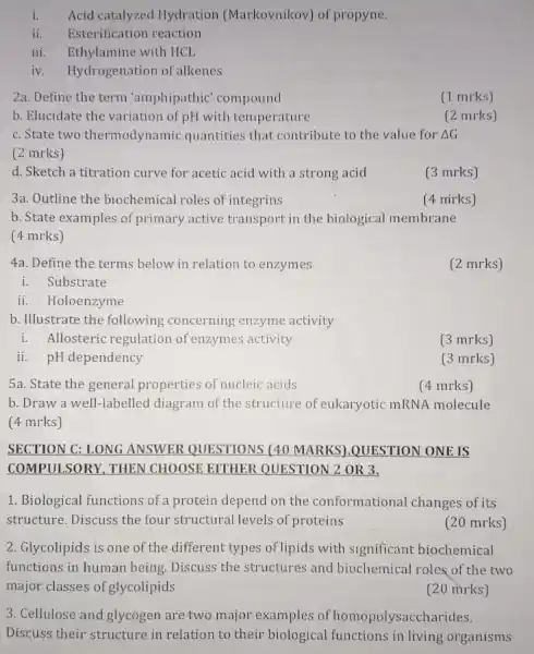 i. Acid catalyzed Hydration (Markovnikov) of propyne.
ii. Esterification reaction
iii. Ethylamine with HCL
iv. Hydrogenation of alkenes
2a. Define the term "amphipathic' compound
(1 mrks)
b. Elucidate the variation of pH with temperature
(2 mrks)
c. State two thermodynamic quantities that contribute to the value for Delta G
(2 mrks)
d. Sketch a titration curve for acetic acid with a strong acid
(3 mrks)
3a. Outline the biochemical roles of integrins
b. State examples of primary active transport in the biological membrane
(4 mrks)
(4 mirks)
4a. Define the terms below in relation to enzymes
(2 mrks)
i. Substrate
ii. Holoenzyme
b. Illustrate the following concerning enzyme activity
i. Allosteric regulation of enzymes activity
(3 mrks)
ii. pH dependency
(3 mrks)
5a. State the general properties of nucleic acids
(4 mrks)
b. Draw a well -labelled diagram of the structure of eukaryotic mRNA molecule
(4 mrks)
SECTION C: LONG ANSWER QUESTIONS (40 MARKS).QUESTION ONE:IS
COMPULSORY, THEN CHOOSE EITHER QUESTION 2 OR 3.
1. Biological functions of a protein depend on the conformational changes of its
structure. Discuss the four structural levels of proteins
(20 mrks)
2. Glycolipids is one of the different types of lipids with significant biochemical
functions in human being Discuss the structures and biochemical roles of the two
major classes of glycolipids
(20 mrks)
3. Cellulose and glycogen are two major examples of homopolysacch arides.
Discuss their structure in relation to their biological functions in living organisms