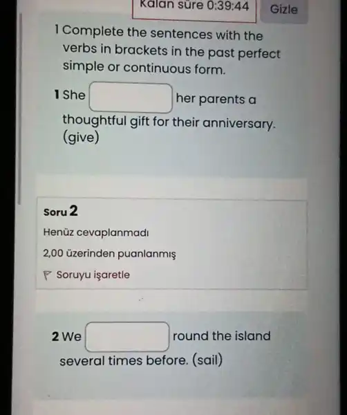 I Complete the sentences with the
verbs in brackets in the past perfect
simple or continuous form.
I She square  her parents a
thoughtful gift for their anniversary.
(give)
Soru 2
Henüz cevaplanmadi
2,00 üzerinden puanlanmiş
P Soruyu işaretle
2 We square  round the island
several times before. (sail)