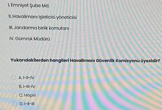 I. Emniyet Subo Md.
II.Havalimani işleticisi yônoticisi
III. Jandarma birik komutani
IV. Gümrük Mũdürü
Yukaridakilerden hangileri Havalimani Givenlik Komisyonu ũyesidir?
A. H-II-IV
B. I-III-IV
C. Hopsi
D. I-II-III