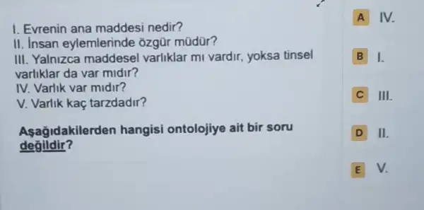 I. Evrenin ana maddesi nedir?
II. Insan eylemlerinde ôzgũr mũdür?
III. Yalnizca maddese varliklar ml vardir.yoksa tinsel
varliklar da var midir?
IV. Varlik var midir?
V. Varlik kaç tarzdadir?
Asagidakilerden hangisi ontolojiye ait bir soru
degildir?
A IV.
B I.
C III
D II
E V