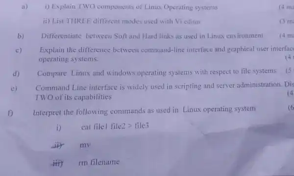 a) i) Explain TWO components of Linux Operating systems
(4 ma
ii) List THREE different modes used with Vi editor
(3m
b) Differentiate between Soft and Hard links as used in Linux environment
(4m
c) Explain the difference between command-line interface and graphical user interfac
operating systems.
(4)
d) Compare Linux and windows operating systems with respect to file systems
(5
e)
Command Line interface is widely used in scripting and server administration. Dis
TWO of its capabilities
(4
f)
Interpret the following commands as used in Linux operating system
6
i) cat file1file2gt file3
iiy mv
iiity rm filename