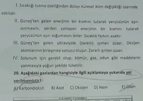 I. Sicakligi tutma ozelliginden dolay küresel iklim degisiklig üzerinde
etkilidir.
II. Günes'ten gelen enerjinin bir kismini tutarak yeryüzünün asiri
isinmasini, yerden yansiyan enerjinin bir kismini tutarak
yeryüzünün aşiri sogumasini onler Sicaklik farkini azaltir.
III. Günes'ten gelen ultraviyole (zararli)Isinlari süzer Oksijen
atomlarinin birlesmes sonucu olusur Zararli isinlari süzer.
IV. Solunum için gerekli olup; komùr gaz, odun gibi maddelerin
yanmasiyla yogun sekilde túketilir.
20. Asagidak gazlardan hangisiyle ilgili açiklamaya yukarida yer
verilmemistir?
A)Karbondioksit
B) Azot
C) Oksijen
D) Nem
E) Ozon