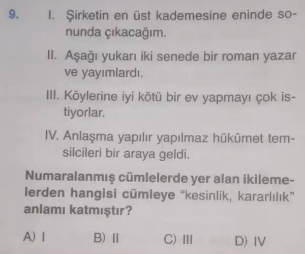 I. Sirketin en üst kademesine eninde so-
nunda çlkacagim.
II. Asag yukari iki senede bir roman yazar
ve yayimlardi.
III. Koylerine iyi kotủ bir ev yapmayi cok is-
tiyorlar.
IV. Anlaşma yapilir yapilmaz hủkümet tem-
silcileri bir araya geldi.
Numaralanmis cümlelerde yer alan ikileme-
lerden hangisi cümleye "kesinlik , kararlilik"
anlami katmiştir?
A) I	B) II	C) III	D) IV